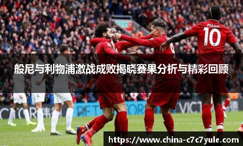 般尼与利物浦激战成败揭晓赛果分析与精彩回顾
