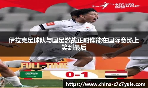 伊拉克足球队与国足激战正酣谁能在国际赛场上笑到最后