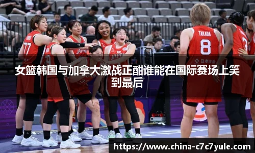 女篮韩国与加拿大激战正酣谁能在国际赛场上笑到最后