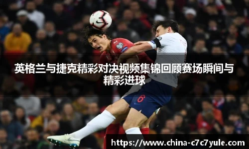 英格兰与捷克精彩对决视频集锦回顾赛场瞬间与精彩进球